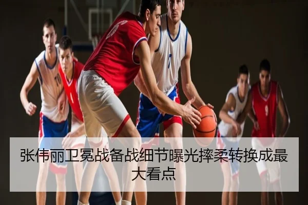 张伟丽卫冕战备战细节曝光摔柔转换成最大看点