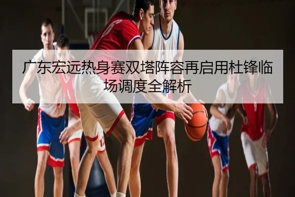 广东宏远热身赛双塔阵容再启用杜锋临场调度全解析