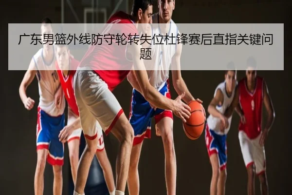 广东男篮外线防守轮转失位杜锋赛后直指关键问题