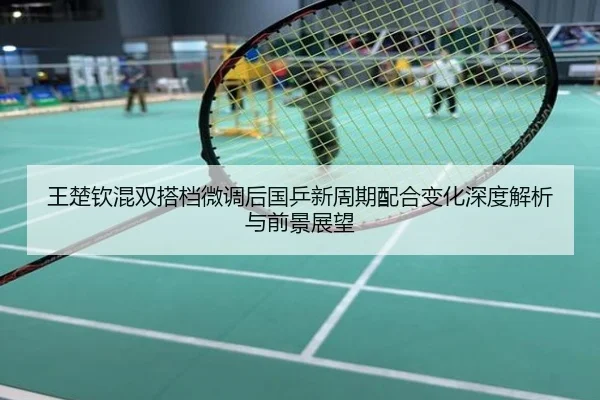 王楚钦混双搭档微调后国乒新周期配合变化深度解析与前景展望